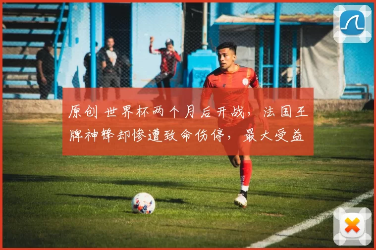 原创 世界杯两个月后开战，法国王牌神锋却惨遭致命伤停，最大受益者浮现