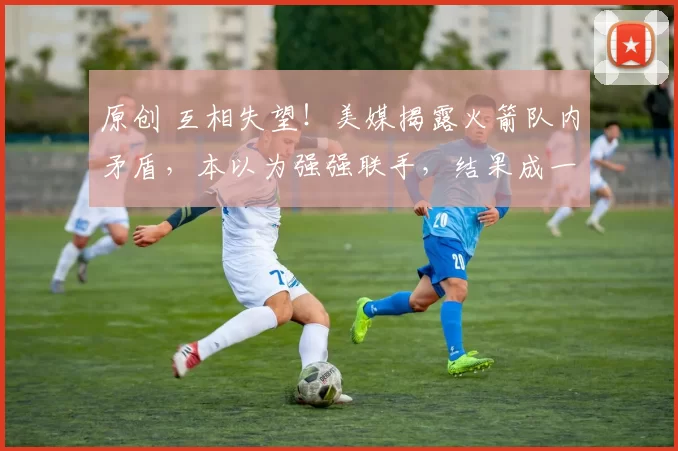 原创 互相失望！美媒揭露火箭队内矛盾，本以为强强联手，结果成一盘散沙