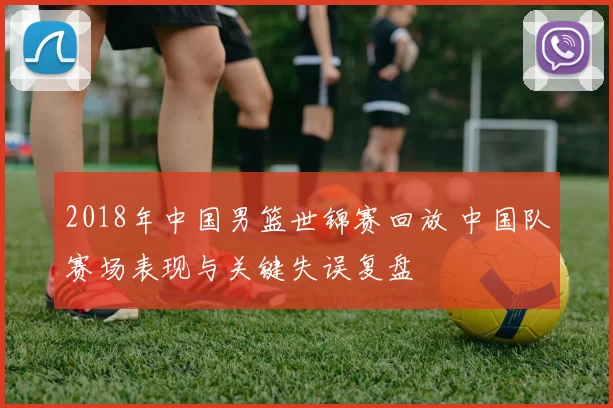 2018年中国男篮世锦赛回放 中国队赛场表现与关键失误复盘