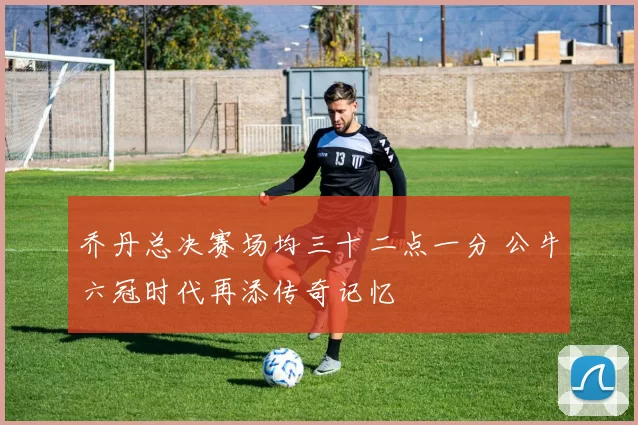 乔丹总决赛场均三十二点一分 公牛六冠时代再添传奇记忆